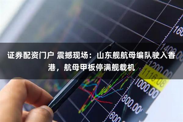 证券配资门户 震撼现场：山东舰航母编队驶入香港，航母甲板停满舰载机