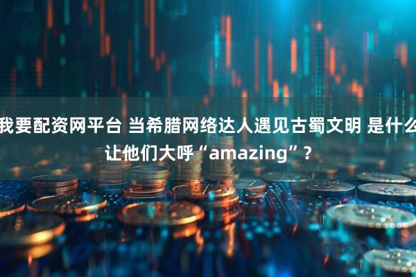 我要配资网平台 当希腊网络达人遇见古蜀文明 是什么让他们大呼“amazing”？
