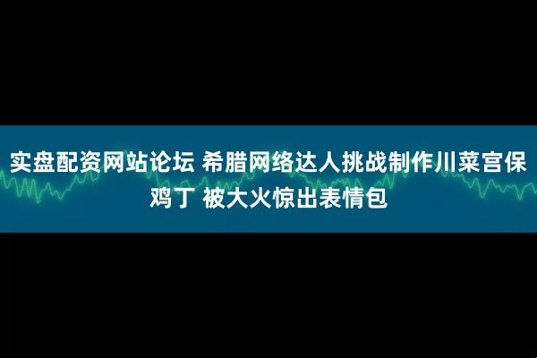 实盘配资网站论坛 希腊网络达人挑战制作川菜宫保鸡丁 被大火惊出表情包