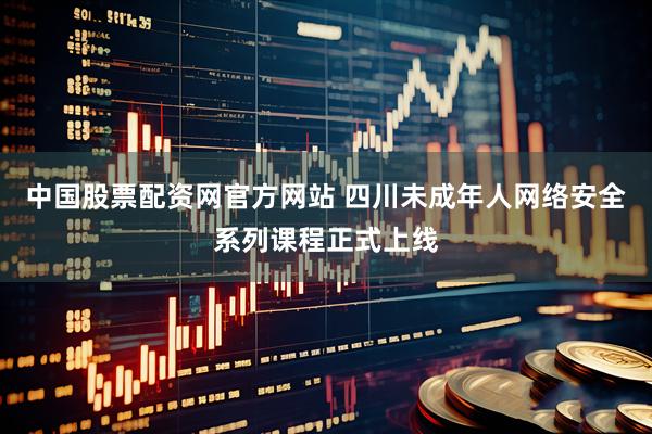中国股票配资网官方网站 四川未成年人网络安全系列课程正式上线