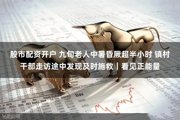 股市配资开户 九旬老人中暑昏厥超半小时 镇村干部走访途中发现及时施救｜看见正能量