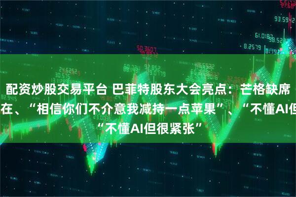 配资炒股交易平台 巴菲特股东大会亮点：芒格缺席仍无处不在、“相信你们不介意我减持一点苹果”、“不懂AI但很紧张”