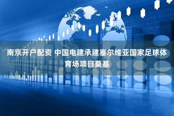 南京开户配资 中国电建承建塞尔维亚国家足球体育场项目奠基