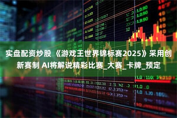 实盘配资炒股 《游戏王世界锦标赛2025》采用创新赛制 AI将解说精彩比赛_大赛_卡牌_预定