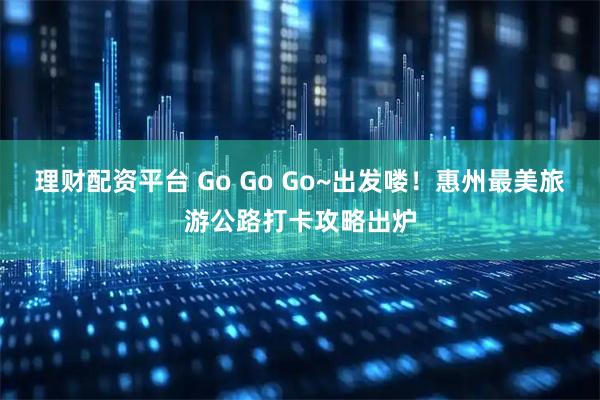 理财配资平台 Go Go Go~出发喽！惠州最美旅游公路打卡攻略出炉