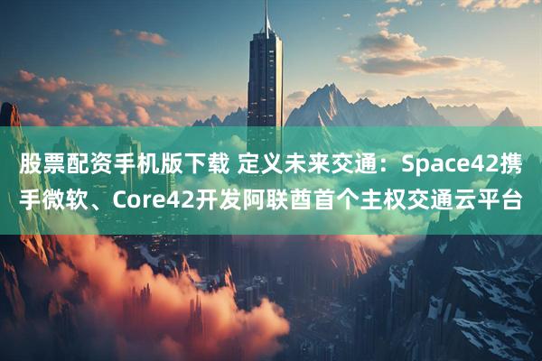 股票配资手机版下载 定义未来交通：Space42携手微软、Core42开发阿联酋首个主权交通云平台