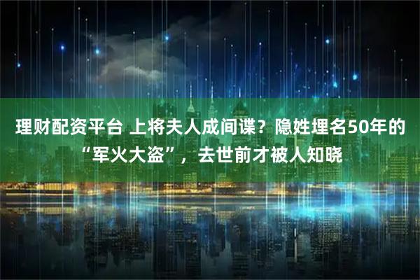 理财配资平台 上将夫人成间谍？隐姓埋名50年的“军火大盗”，去世前才被人知晓