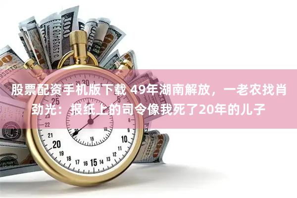 股票配资手机版下载 49年湖南解放，一老农找肖劲光：报纸上的司令像我死了20年的儿子